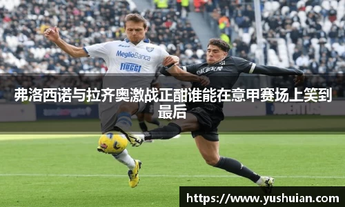 bwin必赢弗洛西诺与拉齐奥激战正酣谁能在意甲赛场上笑到最后